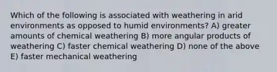 Which of the following is associated with weathering in arid environments as opposed to humid environments? A) greater amounts of chemical weathering B) more angular products of weathering C) faster chemical weathering D) none of the above E) faster mechanical weathering