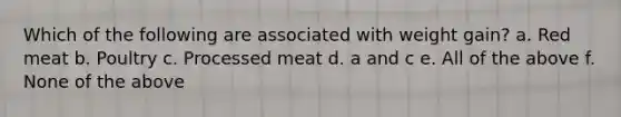 Which of the following are associated with weight gain? a. Red meat b. Poultry c. Processed meat d. a and c e. All of the above f. None of the above