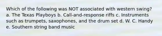 Which of the following was NOT associated with western swing? a. The Texas Playboys b. Call-and-response riffs c. Instruments such as trumpets, saxophones, and the drum set d. W. C. Handy e. Southern string band music