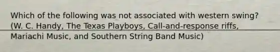 Which of the following was not associated with western swing? (W. C. Handy, The Texas Playboys, Call-and-response riffs, Mariachi Music, and Southern String Band Music)