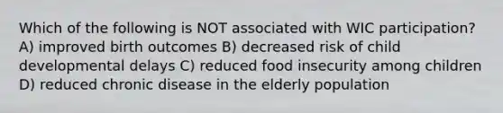 Which of the following is NOT associated with WIC participation? A) improved birth outcomes B) decreased risk of child developmental delays C) reduced food insecurity among children D) reduced chronic disease in the elderly population