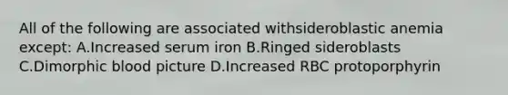 All of the following are associated withsideroblastic anemia except: A.Increased serum iron B.Ringed sideroblasts C.Dimorphic blood picture D.Increased RBC protoporphyrin