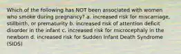 Which of the following has NOT been associated with women who smoke during pregnancy? a. increased risk for miscarriage, stillbirth, or prematurity b. increased risk of attention deficit disorder in the infant c. increased risk for microcephaly in the newborn d. increased risk for Sudden Infant Death Syndrome (SIDS)