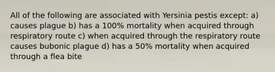 All of the following are associated with Yersinia pestis except: a) causes plague b) has a 100% mortality when acquired through respiratory route c) when acquired through the respiratory route causes bubonic plague d) has a 50% mortality when acquired through a flea bite