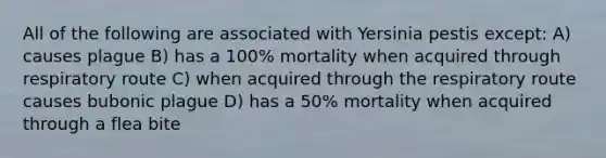 All of the following are associated with Yersinia pestis except: A) causes plague B) has a 100% mortality when acquired through respiratory route C) when acquired through the respiratory route causes bubonic plague D) has a 50% mortality when acquired through a flea bite