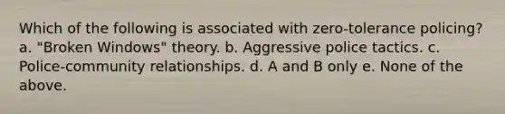 Which of the following is associated with zero-tolerance policing? a. "Broken Windows" theory. b. Aggressive police tactics. c. Police-community relationships. d. A and B only e. None of the above.