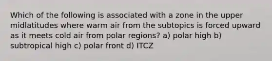 Which of the following is associated with a zone in the upper midlatitudes where warm air from the subtopics is forced upward as it meets cold air from polar regions? a) polar high b) subtropical high c) polar front d) ITCZ