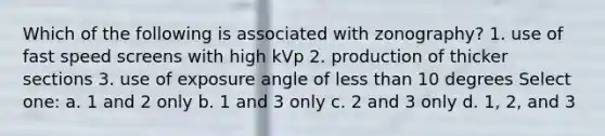 Which of the following is associated with zonography? 1. use of fast speed screens with high kVp 2. production of thicker sections 3. use of exposure angle of less than 10 degrees Select one: a. 1 and 2 only b. 1 and 3 only c. 2 and 3 only d. 1, 2, and 3