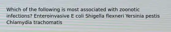 Which of the following is most associated with zoonotic infections? Enteroinvasive E coli Shigella flexneri Yersinia pestis Chlamydia trachomatis