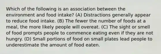 Which of the following is an association between the environment and food intake? (A) Distractions generally appear to reduce food intake. (B) The fewer the number of foods at a meal, the more likely people will overeat. (C) The sight or smell of food prompts people to commence eating even if they are not hungry. (D) Small portions of food on small plates lead people to underestimate the amount of food eaten.