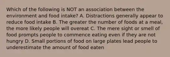 Which of the following is NOT an association between the environment and food intake? A. Distractions generally appear to reduce food intake B. The greater the number of foods at a meal, the more likely people will overeat C. The mere sight or smell of food prompts people to commence eating even if they are not hungry D. Small portions of food on large plates lead people to underestimate the amount of food eaten