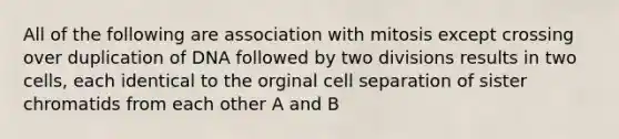 All of the following are association with mitosis except crossing over duplication of DNA followed by two divisions results in two cells, each identical to the orginal cell separation of sister chromatids from each other A and B