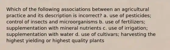 Which of the following associations between an agricultural practice and its description is incorrect? a. use of pesticides; control of insects and microorganisms b. use of fertilizers; supplementation with mineral nutrients c. use of irrigation; supplementation with water d. use of cultivars; harvesting the highest yielding or highest quality plants