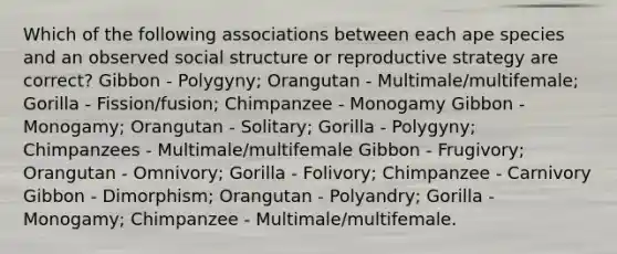 Which of the following associations between each ape species and an observed social structure or reproductive strategy are correct? Gibbon - Polygyny; Orangutan - Multimale/multifemale; Gorilla - Fission/fusion; Chimpanzee - Monogamy Gibbon - Monogamy; Orangutan - Solitary; Gorilla - Polygyny; Chimpanzees - Multimale/multifemale Gibbon - Frugivory; Orangutan - Omnivory; Gorilla - Folivory; Chimpanzee - Carnivory Gibbon - Dimorphism; Orangutan - Polyandry; Gorilla - Monogamy; Chimpanzee - Multimale/multifemale.