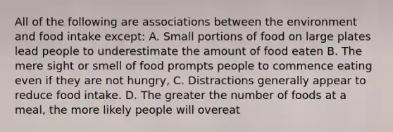 All of the following are associations between the environment and food intake except: A. Small portions of food on large plates lead people to underestimate the amount of food eaten B. The mere sight or smell of food prompts people to commence eating even if they are not hungry, C. Distractions generally appear to reduce food intake. D. The greater the number of foods at a meal, the more likely people will overeat