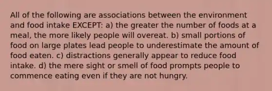 All of the following are associations between the environment and food intake EXCEPT: a) the greater the number of foods at a meal, the more likely people will overeat. b) small portions of food on large plates lead people to underestimate the amount of food eaten. c) distractions generally appear to reduce food intake. d) the mere sight or smell of food prompts people to commence eating even if they are not hungry.