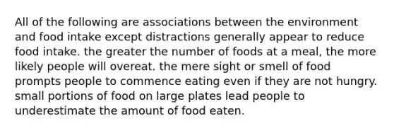 All of the following are associations between the environment and food intake except distractions generally appear to reduce food intake. the greater the number of foods at a meal, the more likely people will overeat. the mere sight or smell of food prompts people to commence eating even if they are not hungry. small portions of food on large plates lead people to underestimate the amount of food eaten.