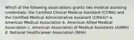 Which of the following associations grants two medical assisting credentials: the Certified Clinical Medical Assistant (CCMA) and the Certified Medical Administrative Assistant (CMAA)? a. American Medical Association b. American Allied Medical Association c. American Association of Medical Assistants (AAMA) d. National Healthcareer Association (NHA)