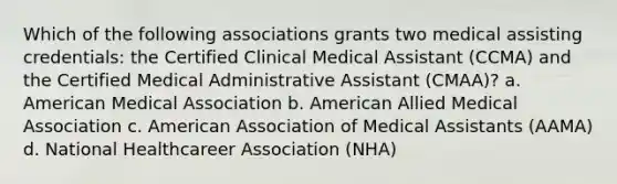 Which of the following associations grants two medical assisting credentials: the Certified Clinical Medical Assistant (CCMA) and the Certified Medical Administrative Assistant (CMAA)? a. American Medical Association b. American Allied Medical Association c. American Association of Medical Assistants (AAMA) d. National Healthcareer Association (NHA)