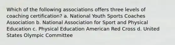 Which of the following associations offers three levels of coaching certification? a. National Youth Sports Coaches Association b. National Association for Sport and Physical Education c. Physical Education American Red Cross d. United States Olympic Committee