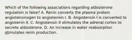 Which of the following associations regarding aldosterone regulation is false? A. Renin converts the plasma protein angiotensinogen to angiotensin I. B. Angiotensin I is converted to angiotenin II. C. Angiotensin II stimulates the adrenal cortex to secrete aldosterone. D. An increase in water reabsorption stimulates renin production.