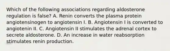 Which of the following associations regarding aldosterone regulation is false? A. Renin converts the plasma protein angiotensinogen to angiotensin I. B. Angiotensin I is converted to angiotenin II. C. Angiotensin II stimulates the adrenal cortex to secrete aldosterone. D. An increase in water reabsorption stimulates renin production.