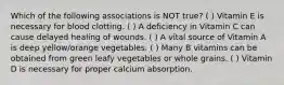 Which of the following associations is NOT true? ( ) Vitamin E is necessary for blood clotting. ( ) A deficiency in Vitamin C can cause delayed healing of wounds. ( ) A vital source of Vitamin A is deep yellow/orange vegetables. ( ) Many B vitamins can be obtained from green leafy vegetables or whole grains. ( ) Vitamin D is necessary for proper calcium absorption.