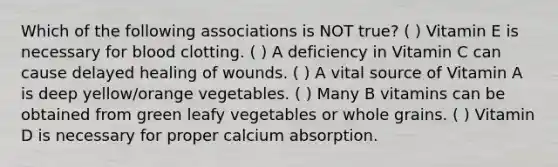 Which of the following associations is NOT true? ( ) Vitamin E is necessary for <a href='https://www.questionai.com/knowledge/kxU9TB5wSo-blood-clotting' class='anchor-knowledge'>blood clotting</a>. ( ) A deficiency in Vitamin C can cause delayed healing of wounds. ( ) A vital source of Vitamin A is deep yellow/orange vegetables. ( ) Many B vitamins can be obtained from green leafy vegetables or whole grains. ( ) Vitamin D is necessary for proper calcium absorption.