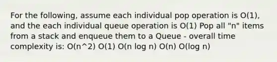 For the following, assume each individual pop operation is O(1), and the each individual queue operation is O(1) Pop all "n" items from a stack and enqueue them to a Queue - overall time complexity is: O(n^2) O(1) O(n log n) O(n) O(log n)