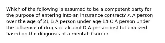 Which of the following is assumed to be a competent party for the purpose of entering into an insurance contract? A A person over the age of 21 B A person under age 14 C A person under the influence of drugs or alcohol D A person institutionalized based on the diagnosis of a mental disorder