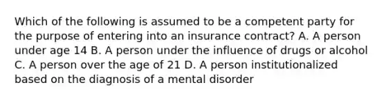 Which of the following is assumed to be a competent party for the purpose of entering into an insurance contract? A. A person under age 14 B. A person under the influence of drugs or alcohol C. A person over the age of 21 D. A person institutionalized based on the diagnosis of a mental disorder