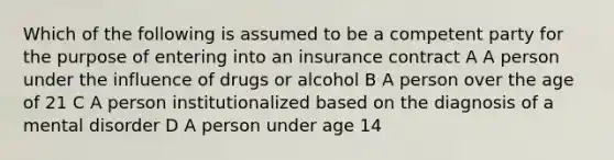 Which of the following is assumed to be a competent party for the purpose of entering into an insurance contract A A person under the influence of drugs or alcohol B A person over the age of 21 C A person institutionalized based on the diagnosis of a mental disorder D A person under age 14