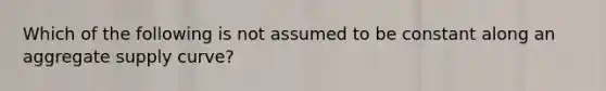 Which of the following is not assumed to be constant along an aggregate supply curve?