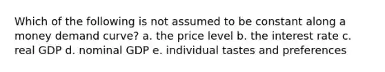 Which of the following is not assumed to be constant along a money demand curve? a. the price level b. the interest rate c. real GDP d. nominal GDP e. individual tastes and preferences