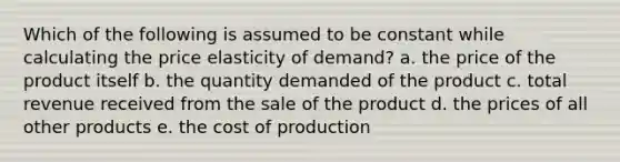 Which of the following is assumed to be constant while calculating the price elasticity of demand? a. the price of the product itself b. the quantity demanded of the product c. total revenue received from the sale of the product d. the prices of all other products e. the cost of production