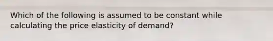 ​Which of the following is assumed to be constant while calculating the price elasticity of demand?