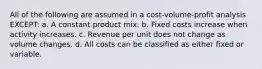 All of the following are assumed in a cost-volume-profit analysis EXCEPT: a. A constant product mix. b. Fixed costs increase when activity increases. c. Revenue per unit does not change as volume changes. d. All costs can be classified as either fixed or variable.