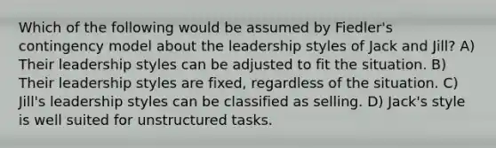 Which of the following would be assumed by Fiedler's contingency model about the leadership styles of Jack and Jill? A) Their leadership styles can be adjusted to fit the situation. B) Their leadership styles are fixed, regardless of the situation. C) Jill's leadership styles can be classified as selling. D) Jack's style is well suited for unstructured tasks.