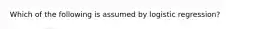 Which of the following is assumed by logistic regression?