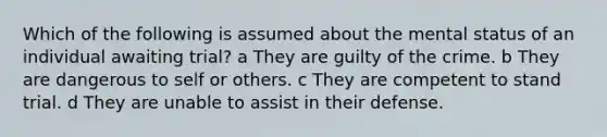 Which of the following is assumed about the mental status of an individual awaiting trial? a They are guilty of the crime. b They are dangerous to self or others. c They are competent to stand trial. d They are unable to assist in their defense.