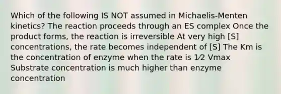 Which of the following IS NOT assumed in Michaelis-Menten kinetics? The reaction proceeds through an ES complex Once the product forms, the reaction is irreversible At very high [S] concentrations, the rate becomes independent of [S] The Km is the concentration of enzyme when the rate is 1⁄2 Vmax Substrate concentration is much higher than enzyme concentration