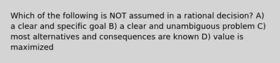 Which of the following is NOT assumed in a rational decision? A) a clear and specific goal B) a clear and unambiguous problem C) most alternatives and consequences are known D) value is maximized