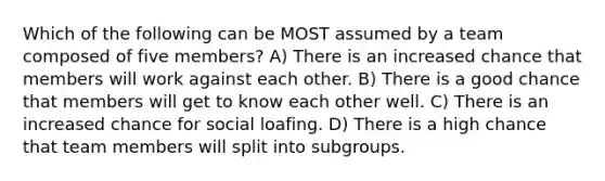 Which of the following can be MOST assumed by a team composed of five members? A) There is an increased chance that members will work against each other. B) There is a good chance that members will get to know each other well. C) There is an increased chance for social loafing. D) There is a high chance that team members will split into subgroups.