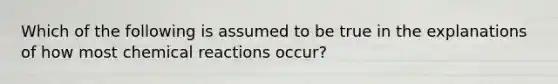 Which of the following is assumed to be true in the explanations of how most chemical reactions occur?