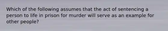 Which of the following assumes that the act of sentencing a person to life in prison for murder will serve as an example for other people?