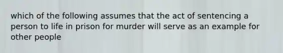 which of the following assumes that the act of sentencing a person to life in prison for murder will serve as an example for other people