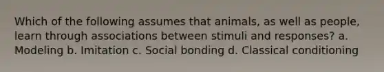 Which of the following assumes that animals, as well as people, learn through associations between stimuli and responses? a. Modeling b. Imitation c. Social bonding d. Classical conditioning