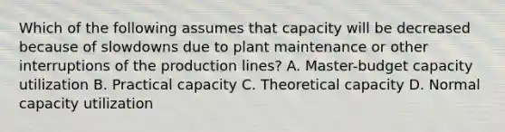 Which of the following assumes that capacity will be decreased because of slowdowns due to plant maintenance or other interruptions of the production lines? A. Master-budget capacity utilization B. Practical capacity C. Theoretical capacity D. Normal capacity utilization