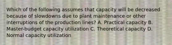 Which of the following assumes that capacity will be decreased because of slowdowns due to plant maintenance or other interruptions of the production lines? A. Practical capacity B. Master-budget capacity utilization C. Theoretical capacity D. Normal capacity utilization