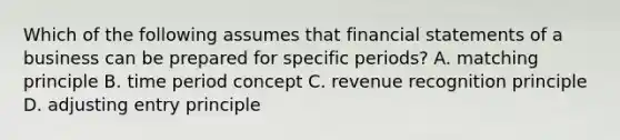 Which of the following assumes that financial statements of a business can be prepared for specific​ periods? A. matching principle B. time period concept C. revenue recognition principle D. adjusting entry principle